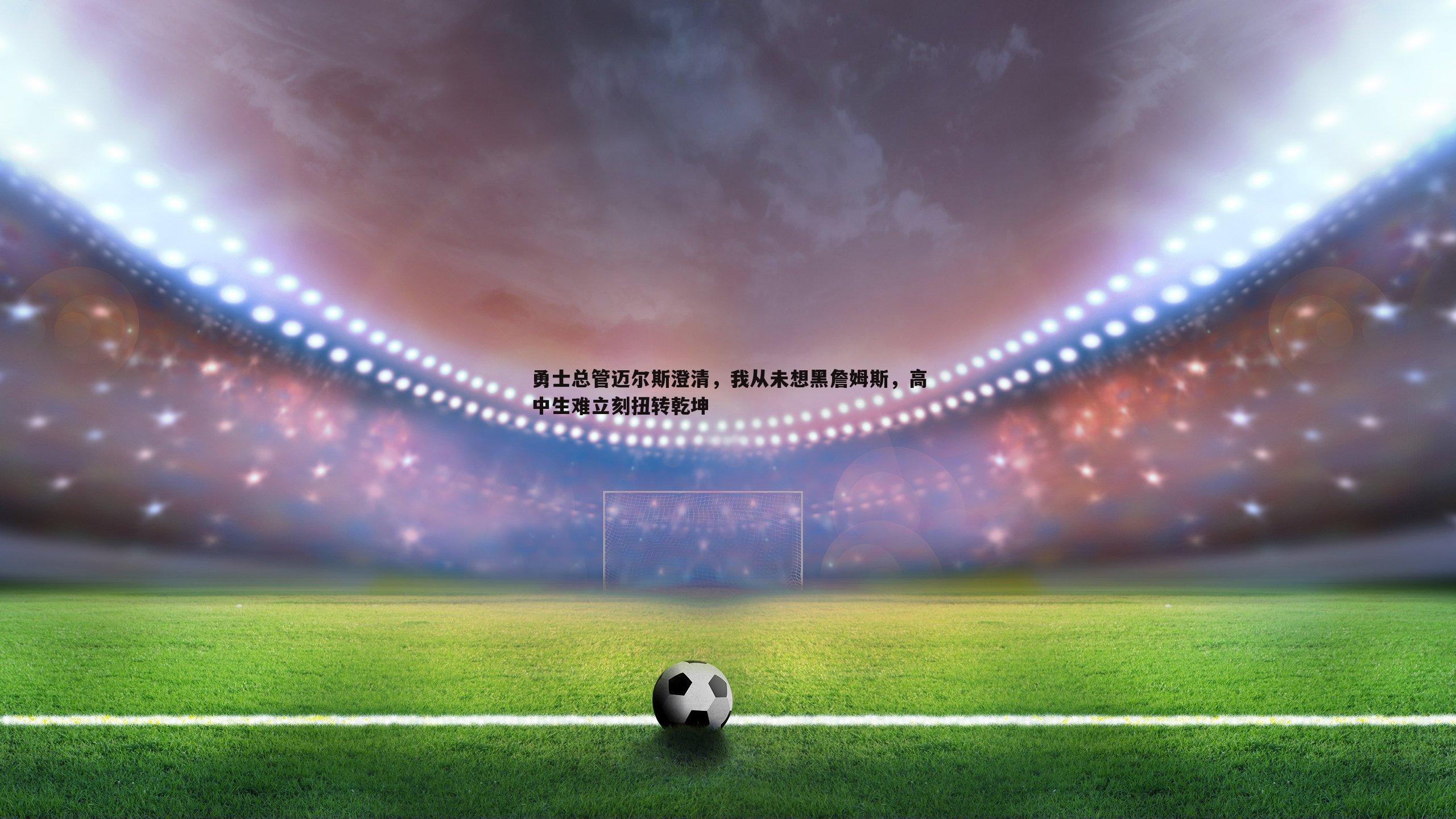 速雷体育-勇士总管迈尔斯澄清，我从未想黑詹姆斯，高中生难立刻扭转乾坤