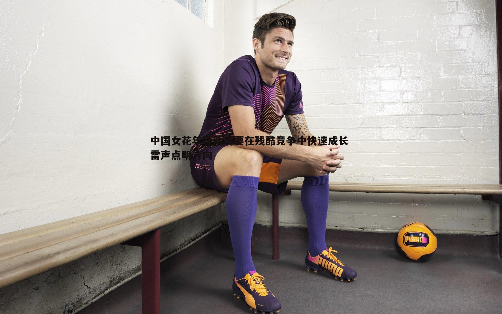 速雷体育-中国女花年轻队员要在残酷竞争中快速成长 雷声点明方向